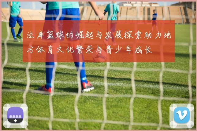 法库篮球的崛起与发展探索助力地方体育文化繁荣与青少年成长