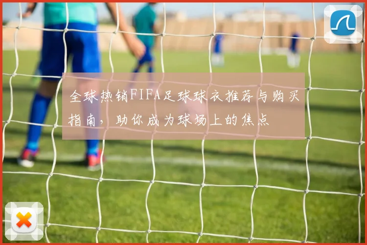 全球热销FIFA足球球衣推荐与购买指南，助你成为球场上的焦点