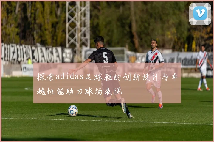 探索adidas足球鞋的创新设计与卓越性能助力球场表现