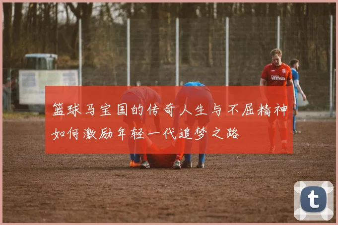 篮球马宝国的传奇人生与不屈精神如何激励年轻一代追梦之路