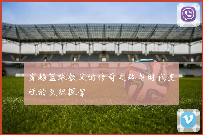 穿越篮球教父的传奇之路与时代变迁的交织探索